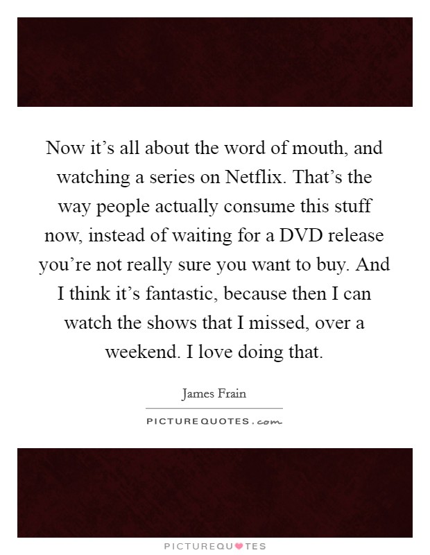Now it's all about the word of mouth, and watching a series on Netflix. That's the way people actually consume this stuff now, instead of waiting for a DVD release you're not really sure you want to buy. And I think it's fantastic, because then I can watch the shows that I missed, over a weekend. I love doing that. Picture Quote #1