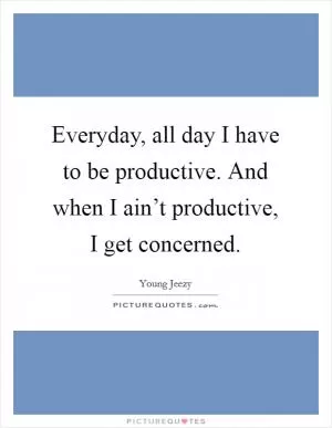 Everyday, all day I have to be productive. And when I ain’t productive, I get concerned Picture Quote #1