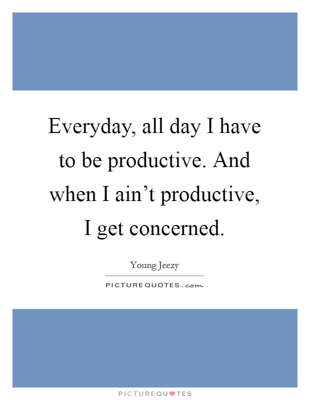Everyday, all day I have to be productive. And when I ain't productive, I get concerned. Picture Quote #1