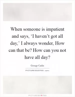 When someone is impatient and says, ‘I haven’t got all day,’ I always wonder, How can that be? How can you not have all day? Picture Quote #1