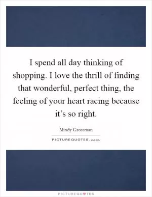 I spend all day thinking of shopping. I love the thrill of finding that wonderful, perfect thing, the feeling of your heart racing because it’s so right Picture Quote #1