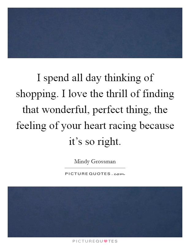 I spend all day thinking of shopping. I love the thrill of finding that wonderful, perfect thing, the feeling of your heart racing because it's so right. Picture Quote #1