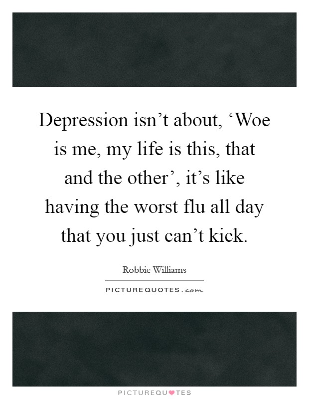 Depression isn't about, ‘Woe is me, my life is this, that and the other', it's like having the worst flu all day that you just can't kick. Picture Quote #1