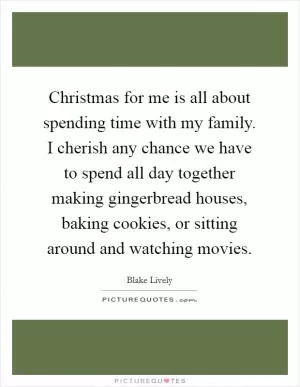 Christmas for me is all about spending time with my family. I cherish any chance we have to spend all day together making gingerbread houses, baking cookies, or sitting around and watching movies Picture Quote #1
