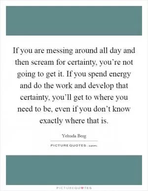 If you are messing around all day and then scream for certainty, you’re not going to get it. If you spend energy and do the work and develop that certainty, you’ll get to where you need to be, even if you don’t know exactly where that is Picture Quote #1