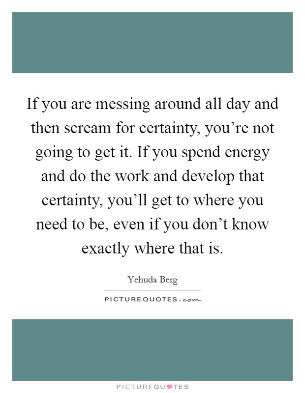 If you are messing around all day and then scream for certainty, you're not going to get it. If you spend energy and do the work and develop that certainty, you'll get to where you need to be, even if you don't know exactly where that is. Picture Quote #1