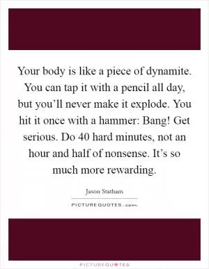 Your body is like a piece of dynamite. You can tap it with a pencil all day, but you’ll never make it explode. You hit it once with a hammer: Bang! Get serious. Do 40 hard minutes, not an hour and half of nonsense. It’s so much more rewarding Picture Quote #1
