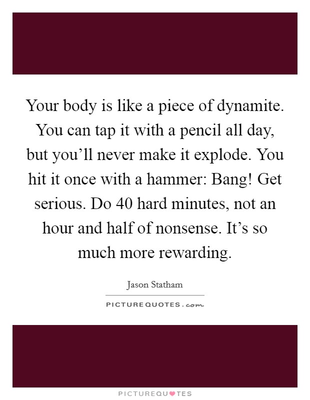 Your body is like a piece of dynamite. You can tap it with a pencil all day, but you'll never make it explode. You hit it once with a hammer: Bang! Get serious. Do 40 hard minutes, not an hour and half of nonsense. It's so much more rewarding. Picture Quote #1