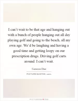 I can’t wait to be that age and hanging out with a bunch of people hanging out all day playing golf and going to the beach, all my own age. We’d be laughing and having a good time and getting loopy on our prescription drugs. Driving golf carts around. I can’t wait Picture Quote #1