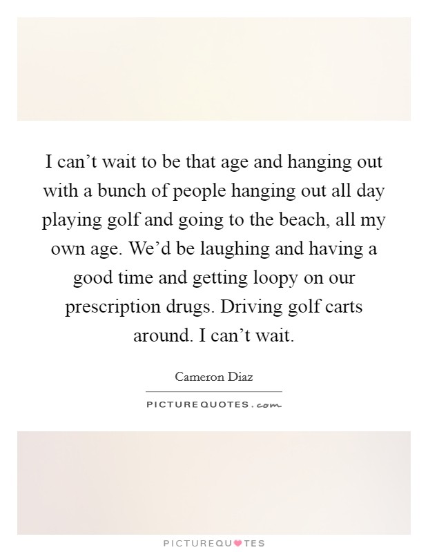 I can't wait to be that age and hanging out with a bunch of people hanging out all day playing golf and going to the beach, all my own age. We'd be laughing and having a good time and getting loopy on our prescription drugs. Driving golf carts around. I can't wait. Picture Quote #1