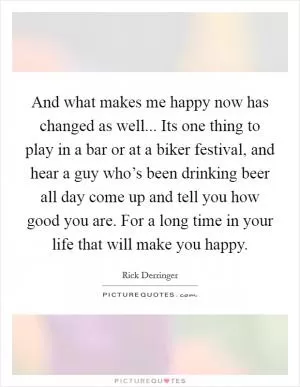 And what makes me happy now has changed as well... Its one thing to play in a bar or at a biker festival, and hear a guy who’s been drinking beer all day come up and tell you how good you are. For a long time in your life that will make you happy Picture Quote #1
