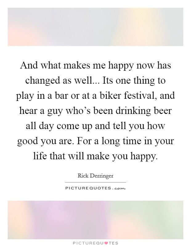 And what makes me happy now has changed as well... Its one thing to play in a bar or at a biker festival, and hear a guy who's been drinking beer all day come up and tell you how good you are. For a long time in your life that will make you happy. Picture Quote #1