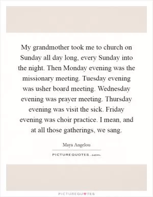 My grandmother took me to church on Sunday all day long, every Sunday into the night. Then Monday evening was the missionary meeting. Tuesday evening was usher board meeting. Wednesday evening was prayer meeting. Thursday evening was visit the sick. Friday evening was choir practice. I mean, and at all those gatherings, we sang Picture Quote #1