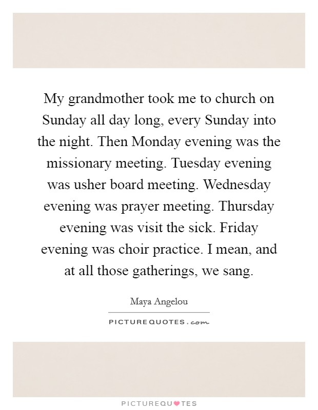 My grandmother took me to church on Sunday all day long, every Sunday into the night. Then Monday evening was the missionary meeting. Tuesday evening was usher board meeting. Wednesday evening was prayer meeting. Thursday evening was visit the sick. Friday evening was choir practice. I mean, and at all those gatherings, we sang. Picture Quote #1