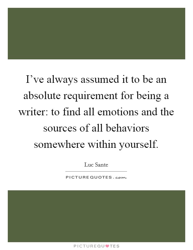 I've always assumed it to be an absolute requirement for being a writer: to find all emotions and the sources of all behaviors somewhere within yourself. Picture Quote #1