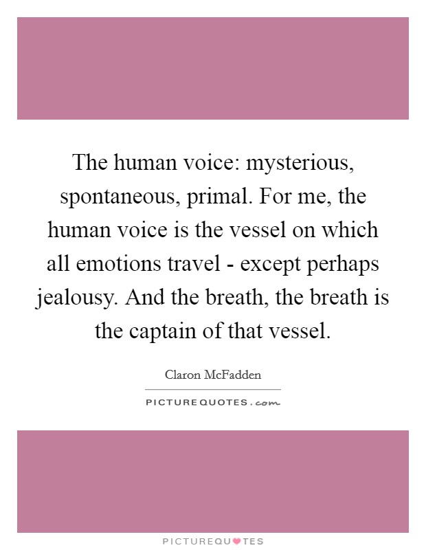 The human voice: mysterious, spontaneous, primal. For me, the human voice is the vessel on which all emotions travel - except perhaps jealousy. And the breath, the breath is the captain of that vessel. Picture Quote #1