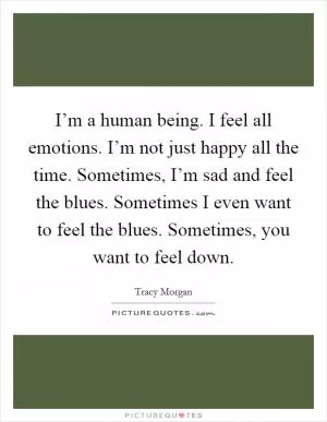 I’m a human being. I feel all emotions. I’m not just happy all the time. Sometimes, I’m sad and feel the blues. Sometimes I even want to feel the blues. Sometimes, you want to feel down Picture Quote #1