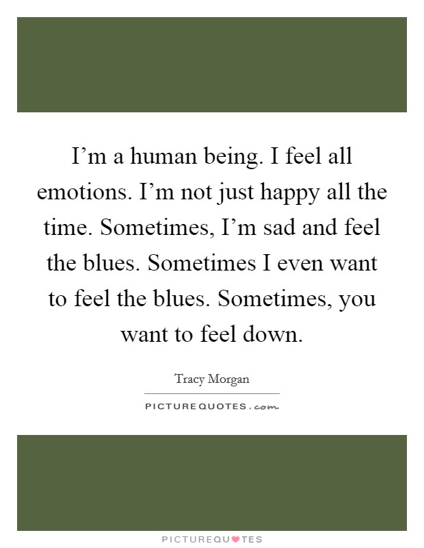 I'm a human being. I feel all emotions. I'm not just happy all the time. Sometimes, I'm sad and feel the blues. Sometimes I even want to feel the blues. Sometimes, you want to feel down. Picture Quote #1