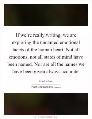 If we’re really writing, we are exploring the unnamed emotional facets of the human heart. Not all emotions, not all states of mind have been named. Nor are all the names we have been given always accurate Picture Quote #1