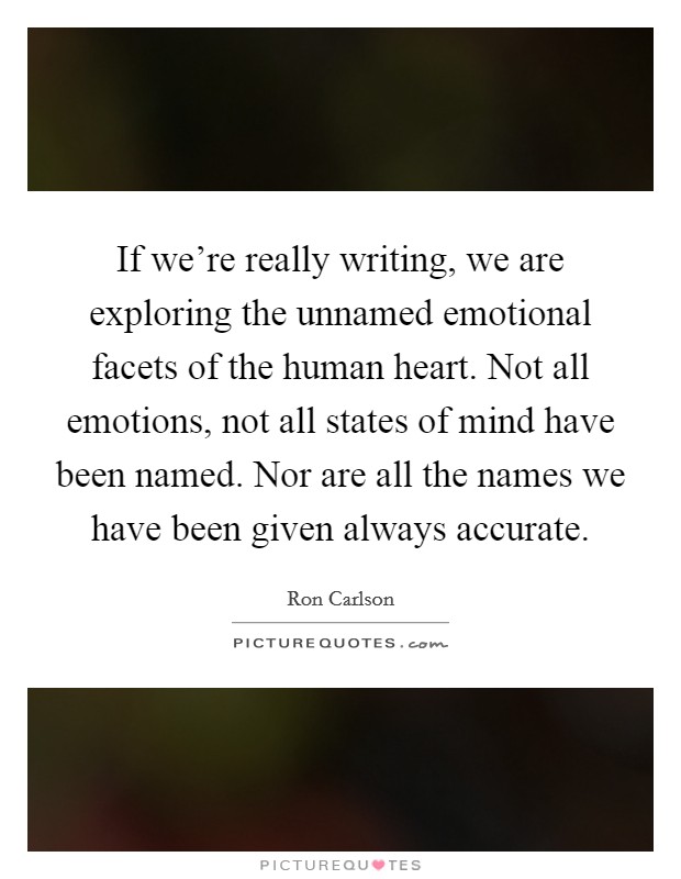 If we're really writing, we are exploring the unnamed emotional facets of the human heart. Not all emotions, not all states of mind have been named. Nor are all the names we have been given always accurate. Picture Quote #1