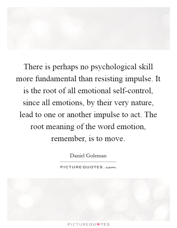 There is perhaps no psychological skill more fundamental than resisting impulse. It is the root of all emotional self-control, since all emotions, by their very nature, lead to one or another impulse to act. The root meaning of the word emotion, remember, is to move. Picture Quote #1