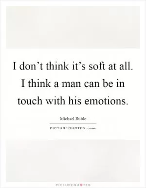 I don’t think it’s soft at all. I think a man can be in touch with his emotions Picture Quote #1