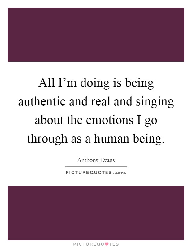 All I'm doing is being authentic and real and singing about the emotions I go through as a human being. Picture Quote #1