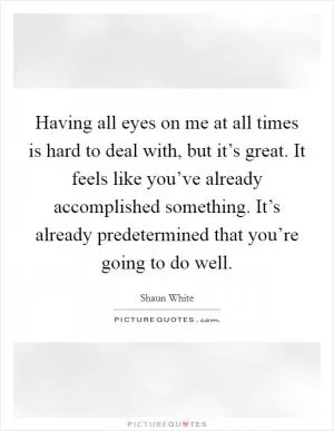 Having all eyes on me at all times is hard to deal with, but it’s great. It feels like you’ve already accomplished something. It’s already predetermined that you’re going to do well Picture Quote #1