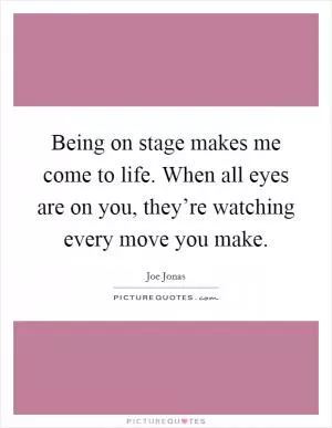 Being on stage makes me come to life. When all eyes are on you, they’re watching every move you make Picture Quote #1