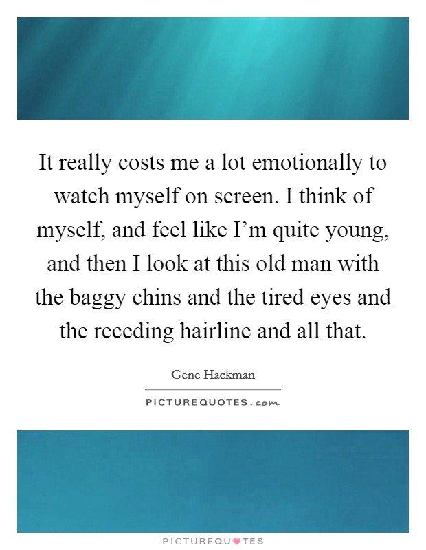 It really costs me a lot emotionally to watch myself on screen. I think of myself, and feel like I'm quite young, and then I look at this old man with the baggy chins and the tired eyes and the receding hairline and all that. Picture Quote #1