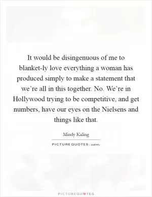 It would be disingenuous of me to blanket-ly love everything a woman has produced simply to make a statement that we’re all in this together. No. We’re in Hollywood trying to be competitive, and get numbers, have our eyes on the Nielsens and things like that Picture Quote #1