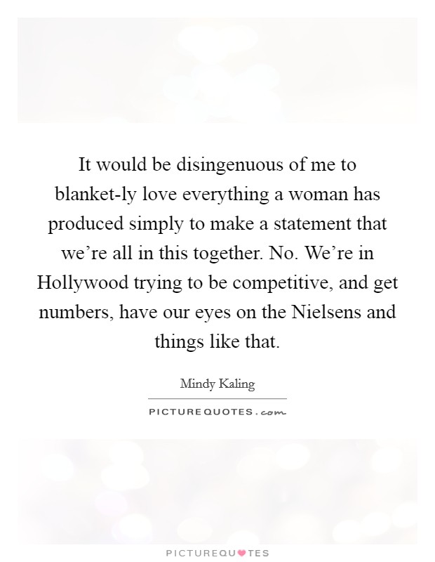 It would be disingenuous of me to blanket-ly love everything a woman has produced simply to make a statement that we're all in this together. No. We're in Hollywood trying to be competitive, and get numbers, have our eyes on the Nielsens and things like that. Picture Quote #1