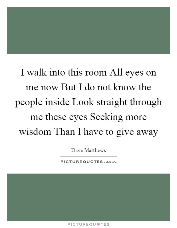 I walk into this room All eyes on me now But I do not know the people inside Look straight through me these eyes Seeking more wisdom Than I have to give away Picture Quote #1