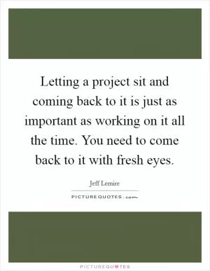 Letting a project sit and coming back to it is just as important as working on it all the time. You need to come back to it with fresh eyes Picture Quote #1