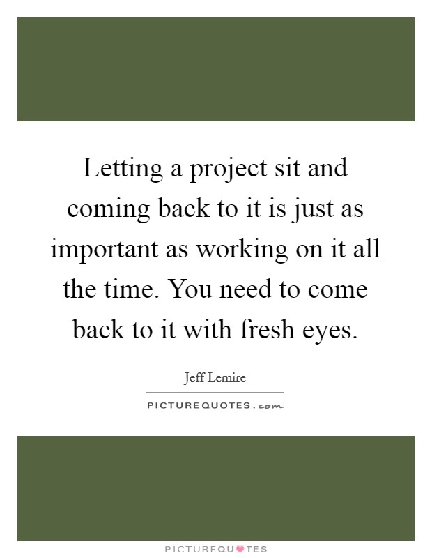 Letting a project sit and coming back to it is just as important as working on it all the time. You need to come back to it with fresh eyes. Picture Quote #1
