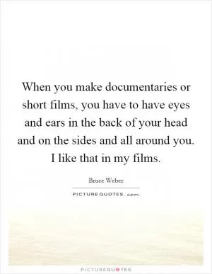 When you make documentaries or short films, you have to have eyes and ears in the back of your head and on the sides and all around you. I like that in my films Picture Quote #1