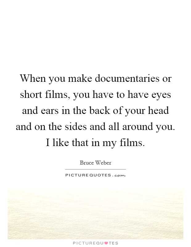 When you make documentaries or short films, you have to have eyes and ears in the back of your head and on the sides and all around you. I like that in my films. Picture Quote #1