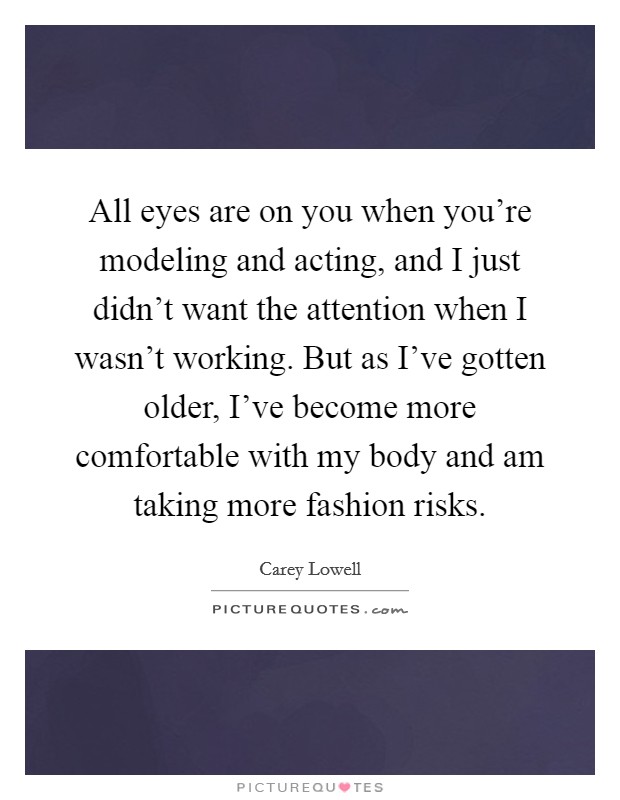 All eyes are on you when you're modeling and acting, and I just didn't want the attention when I wasn't working. But as I've gotten older, I've become more comfortable with my body and am taking more fashion risks. Picture Quote #1