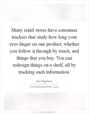 Many retail stores have consumer trackers that study how long your eyes linger on one product, whether you follow it through by touch, and things that you buy. You can redesign things on a shelf, all by tracking such information Picture Quote #1
