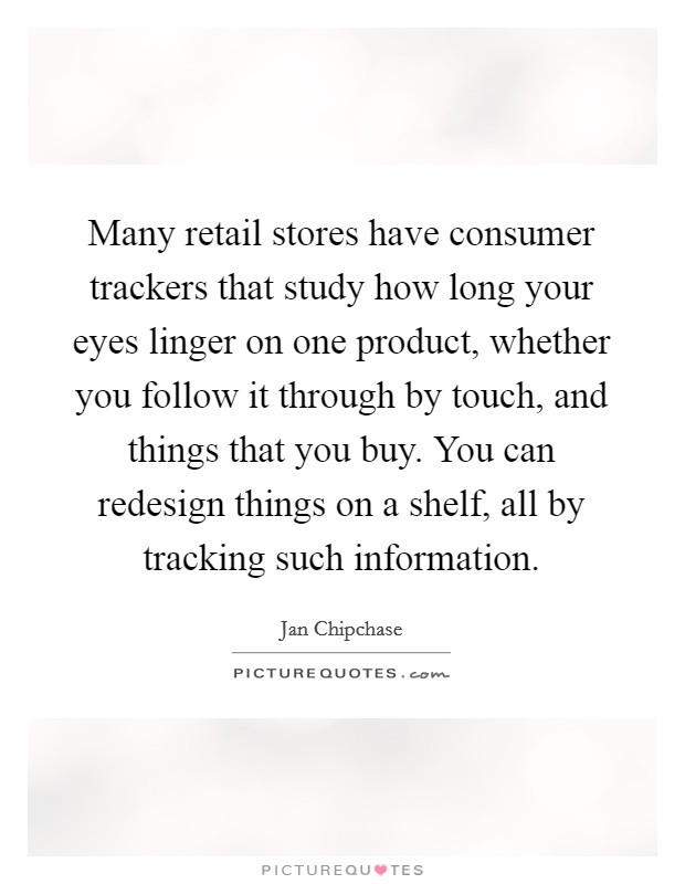 Many retail stores have consumer trackers that study how long your eyes linger on one product, whether you follow it through by touch, and things that you buy. You can redesign things on a shelf, all by tracking such information. Picture Quote #1