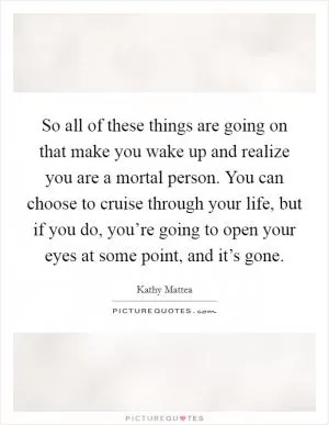 So all of these things are going on that make you wake up and realize you are a mortal person. You can choose to cruise through your life, but if you do, you’re going to open your eyes at some point, and it’s gone Picture Quote #1