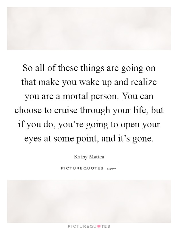 So all of these things are going on that make you wake up and realize you are a mortal person. You can choose to cruise through your life, but if you do, you're going to open your eyes at some point, and it's gone. Picture Quote #1
