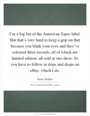 I’m a big fan of the American Tapes label. But that’s very hard to keep a grip on that because you blink your eyes and they’ve released three records, all of which are limited edition, all sold at one show. So you have to follow in drips and drops on eBay, which I do Picture Quote #1