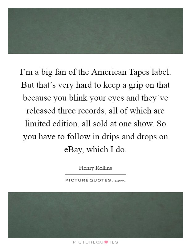 I'm a big fan of the American Tapes label. But that's very hard to keep a grip on that because you blink your eyes and they've released three records, all of which are limited edition, all sold at one show. So you have to follow in drips and drops on eBay, which I do. Picture Quote #1