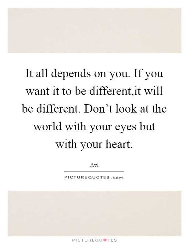 It all depends on you. If you want it to be different,it will be different. Don't look at the world with your eyes but with your heart. Picture Quote #1