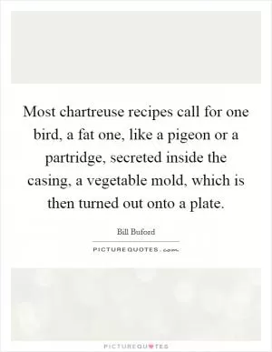 Most chartreuse recipes call for one bird, a fat one, like a pigeon or a partridge, secreted inside the casing, a vegetable mold, which is then turned out onto a plate Picture Quote #1