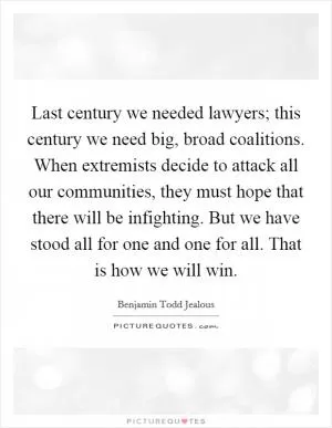 Last century we needed lawyers; this century we need big, broad coalitions. When extremists decide to attack all our communities, they must hope that there will be infighting. But we have stood all for one and one for all. That is how we will win Picture Quote #1
