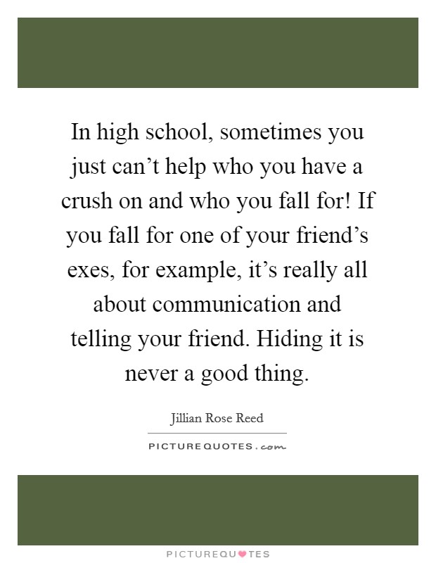 In high school, sometimes you just can't help who you have a crush on and who you fall for! If you fall for one of your friend's exes, for example, it's really all about communication and telling your friend. Hiding it is never a good thing. Picture Quote #1