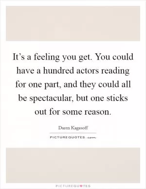 It’s a feeling you get. You could have a hundred actors reading for one part, and they could all be spectacular, but one sticks out for some reason Picture Quote #1