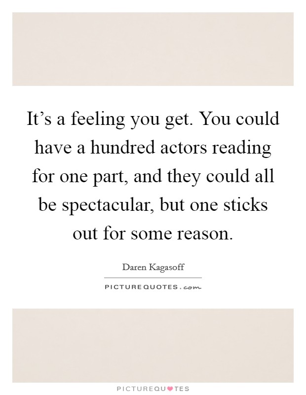 It's a feeling you get. You could have a hundred actors reading for one part, and they could all be spectacular, but one sticks out for some reason. Picture Quote #1